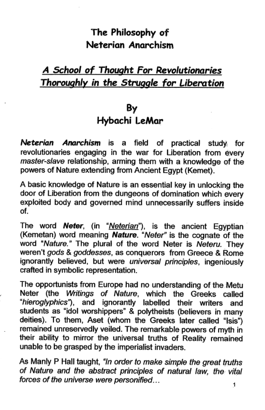The Philosophy of Neterian Anarchism A_School of Thought For Revolutionaries The ly in the S le_for Liberation By Hybachi LeMar Neterian Anarchism is a field of practical study for revolutionaries engaging in the war for Liberation from every master-slave relationship, arming them with a knowledge of the powers of Nature extending from Ancient Egypt (Kemet). A basic knowledge of Nature is an essential key in unlocking the door of Liberation from the dungeons of domination which every exploited body and governed mind unnecessarily suffers inside of. The word Nefer, (in “Neferia’), is the ancient Egyptian (Kemetan) word meaning Nature. “Neter” is the cognate of the word “Nature.” The plural of the word Neter is Neferu. They weren’t gods & goddesses, as conquerors from Greece & Rome ignorantly believed, but were universal principles, ingeniously crafted in symbolic representation. The opportunists from Europe had no understanding of the Metu Neter (the Writings of Nature, which the Greeks called *hieroglyphics”), and ignorantly labelled their writers and students as “idol worshippers & polytheists (believers in many deities). To them, Aset (whom the Greeks later called “Isis") remained unreservedly veiled. The remarkable powers of myth in their ability to mirror the universal truths of Reality remained unable to be grasped by the imperialist invaders. As Manly P Hall taught, “In order to make simple the great truths of Nature and the abstract principles of natural law, the vital forces of the universe were personified... .